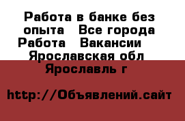 Работа в банке без опыта - Все города Работа » Вакансии   . Ярославская обл.,Ярославль г.